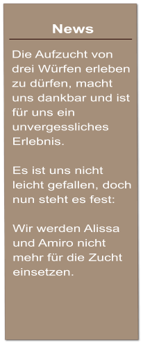 News  Die Aufzucht von drei Wrfen erleben zu drfen, macht uns dankbar und ist fr uns ein unvergessliches Erlebnis.  Es ist uns nicht leicht gefallen, doch nun steht es fest:  Wir werden Alissa und Amiro nicht mehr fr die Zucht einsetzen.